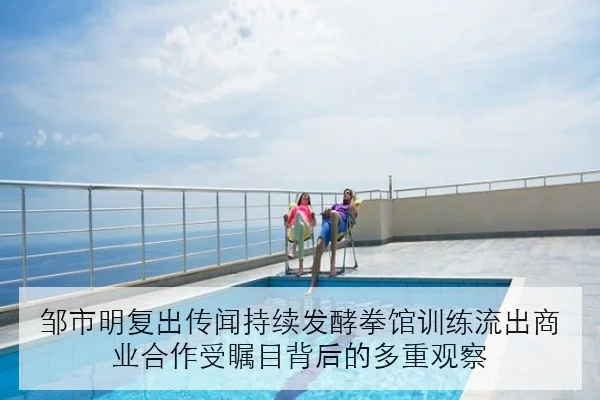 邹市明复出传闻持续发酵拳馆训练流出商业合作受瞩目背后的多重观察